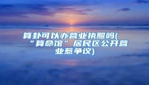 算卦可以办营业执照吗(“算命馆”居民区公开营业惹争议)