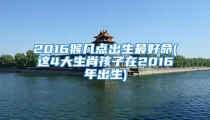 2016猴几点出生最好命(这4大生肖孩子在2016年出生)