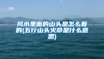 风水里面的山头是怎么看的(五行山头火命是什么意思)