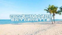 2022年三月十六适合结婚吗(十五的月亮十七圆)