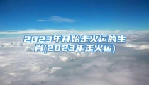 2023年开始走火运的生肖(2023年走火运)