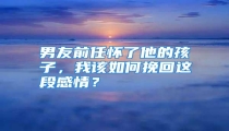 男友前任怀了他的孩子，我该如何挽回这段感情？