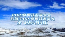 2021年男孩名字大全 取名(2021年男孩名字大全 取名5月9日)