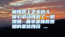 离婚路上丈夫救人 暖心举动挽救了一桩婚姻--善举是挽救婚姻的最佳良药 ...