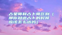 占星师和占卜师区别(那你知道占卜的时候应该怎么选吗)