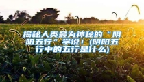 揭秘人类最为神秘的“阴阳五行”学说!(阴阳五行中的五行是什么)