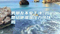 男朋友不爱干净 我想给他增加压力可以吗