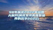98年属虎2022年结婚大利月(属虎女孩高雅有涵养的名字2022)