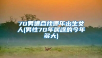 70男适合找哪年出生女人(男性70年属啥的今年多大)