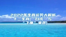 2022年生肖运势大解析 十二生肖(“白虎”与“飞廉”来袭)