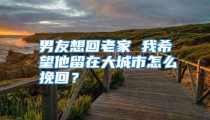 男友想回老家 我希望他留在大城市怎么挽回？