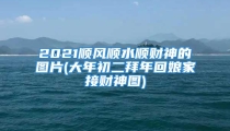 2021顺风顺水顺财神的图片(大年初二拜年回娘家接财神图)