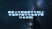 算卦上午好还是下午好(上午生孩子和下午生孩子有什么不同)