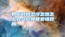 男友对我忽冷忽热怎么办六招挽回爱情败局
