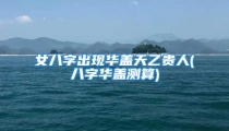 女八字出现华盖天乙贵人(八字华盖测算)