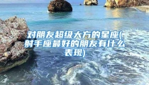 对朋友超级大方的星座(射手座最好的朋友有什么表现)