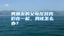 男朋友的父母反对我们在一起，我该怎么办？