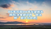 86年虎和88年龙是断头婚吗(大家都说的“断头婚”是什么意思)