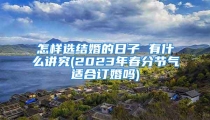 怎样选结婚的日子 有什么讲究(2023年春分节气适合订婚吗)