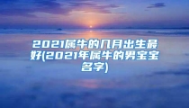 2021属牛的几月出生最好(2021年属牛的男宝宝名字)