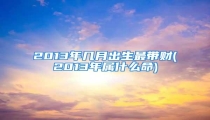 2013年几月出生最带财(2013年属什么命)