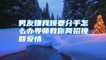 男友嫌我烦要分手怎么办导师教你两招挽回爱情