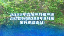 2022年农历三月初三适合结婚吗(2022年3月搬家有哪些吉日)