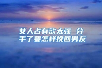 女人占有欲太强 分手了要怎样挽回男友