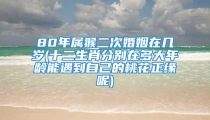 80年属猴二次婚姻在几岁(十二生肖分别在多大年龄能遇到自己的桃花正缘呢)
