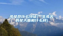 孤女命什么特征(一生孤苦的女人面相什么样)