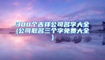 300个吉祥公司名字大全(公司取名三个字免费大全)