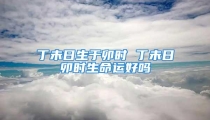 丁未日生于卯时 丁未日卯时生命运好吗
