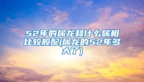 52年的属龙和什么属相比较般配(属龙的52年多大了)