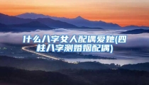 什么八字女人配偶爱她(四柱八字测婚姻配偶)