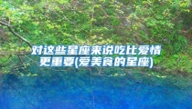 对这些星座来说吃比爱情更重要(爱美食的星座)