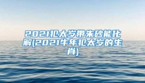 2021犯太岁带朱砂能化解(2021牛年犯太岁的生肖)