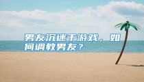 男友沉迷于游戏，如何调教男友？