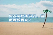 男友沉迷于游戏，如何调教男友？