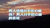 男人绝情分手会心痛吗？男人分手后心痛的表现