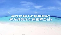 属龙女和什么属相最配(属龙女配什么属相男合适)