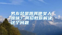 男友总是跟其他女人暧昧？两招教你解决这个问题