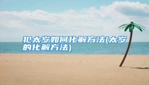犯太岁如何化解方法(太岁的化解方法)