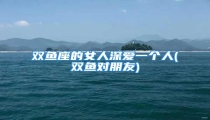 双鱼座的女人深爱一个人(双鱼对朋友)