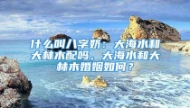 什么叫八字奶:大海水和大林木配吗,大海水和大林木婚姻如何?