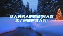 女人对男人的感情(男人喜欢了解他的女人吗)