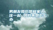 男朋友婚后想和家人住一起 可我不想怎么办