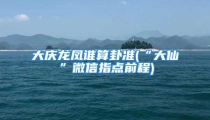 大庆龙凤谁算卦准(“大仙”微信指点前程)