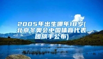 2005年出生哪年18岁(北京冬奥会中国体育代表团旗手公布)