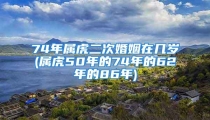 74年属虎二次婚姻在几岁(属虎50年的74年的62年的86年)
