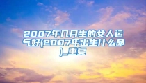 2007年几月生的女人运气好(2007年出生什么命)_重复